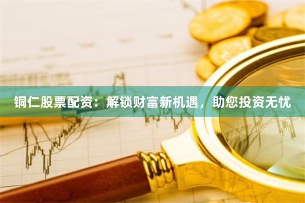 铜仁股票配资：解锁财富新机遇，助您投资无忧